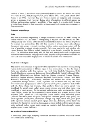 23: Demand Projections for Food Commodities
situation in future. A few studies were conducted in India to forecast the demand for various
food items (Kumar, 1998; Rosegrant et al., 2001; Bhalla, 2001; Mittal, 2008; Chand, 2007;
Kumar et al. 2009). However, they have focussed mainly on foodgrains and commodity
groups at aggregate level. However, dietary habits of population in different regions are
different and determined mainly by availability of food locally. It is therefore highly desirable
to project future demand for food commodities at disaggregated levels considering region aspects of
food consumption.
Data and Methodology
Data
The data on consumer expenditure of sample households collected by NSSO during the
various rounds i.e. 43rd
, 50th
and 61th
corresponding to the years 1987-88, 1992-93 and 2004-
05 respectively were utilized for the estimation of demand elasticities and demand projections
for selected food commodities. The NSS data consists of primary survey data collected
throughout India using a systematic two-stage stratified random sampling procedure with the
help of a detailed structured interview schedule. Each round was further split into four sub-
rounds denoting four different periods (seasons) of a year in order to nullify the seasonal
effect. The multipliers posted along with the data were appropriately used for aggregation
within and between rounds. The population figures projected by Registrar General of India and
state GDP were collected for the projections of demand of selected food commodities.
Analytical Techniques
The analysis was conducted at regional level to capture the wide disparities existing among
regions in the consumption of different types of food commodities. For this, the states in
India were classified under five regions, viz., North (Uttar Pradesh, Uttaranchal, Delhi,
Punjab, Chandigarh, Jammu and Kashmir and Himachal Pradesh), East (West Bengal, Bihar,
Jharkhand, Chhattisgarh and Orissa), North-East (Assam, Arunachal Pradesh, Manipur,
Meghalaya, Tripura, Mizoram, Sikkim and Nagaland), South (Andhra Pradesh, Tamil Nadu,
Karnataka, Pondicherry, Lakshadweep, Andaman and Nicobar and Kerala) and West
(Maharashtra, Madhya Pradesh, Gujarat, Rajasthan, Goa and Daman and Diu). The major
food commodities groups selected for the study were cereals, pulses, vegetables, fruits and fat
and oils. Rice, wheat, rice products, wheat products, bread and coarse cereals were
considered for cereal group. Arhar, gram, masur, moong, urad and other pulses were
considered in pulses groups. For the demand analysis some major vegetables like potato,
onion, brinjal, tomato had been considered whereas others were grouped as green leafy
vegetable (palak, spinach etc.), root vegetables (carrot, reddish, turnip and arum), gourds
(cucurbits like bottle gourd, ash gourd, bitter gourd, cucumber, parwar, ridge gourd) and
other vegetables (sweet potato, cauliflower, cabbage, lady finger, french bean, peas, green
chilli, capsicum, plantain, jackfruit, green papaya, lemon etc.). Similarly, various fruits were
also taken for the analysis like apple, banana, guava, mango and others fruits (coconut green,
water and musk melon, orange, sweet-orange and mandarin, jack fruit, pineapple, grapes,
singhara, pears, berries, litchi etc.).
Estimation of Demand Elasticities
A multi-stage (three-stage) budgeting framework was used for demand analysis of various
food commodities under study.
237
 