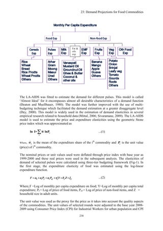 23: Demand Projections for Food Commodities
Fat &
oils
exp
The LA-AIDS was fitted to estimate the demand for different pulses. This model is called
‘Almost Ideal’ for it encompasses almost all desirable characteristics of a demand function
(Deaton and Muellbauer, 1980). The model was further improved with the use of multi-
budgeting technique which facilitated the demand estimation at a greater disaggregate level
(Dey, 2000). This model is widely used in the estimation of demand elasticities in several
empirical research related to household data (Mittal, 2006; Sivaramane, 2009). The LA-AIDS
model is used to estimate the price and expenditure elasticities using the geometric Stone
price index which was approximated as
i
i
ln I= w lnP∑ ...(1)
Where, iw is the mean of the expenditure share of the ith
commodity and iP is the unit value
(price) of ith
commodity.
The nominal prices or unit values used were deflated through price index with base year as
1999-2000 and these real prices were used in the subsequent analysis. The elasticities of
demand of selected pulses were calculated using three-tier budgeting framework (Fig-1). In
the first stage, the expenditure elasticity of food was estimated using the log-linear
expenditure function.
0 1 2
y
f nf f fF P P Y Z fα α α η θ= + + + + +ξ ...(2)
Where,F =Log of monthly per capita expenditure on food; Y=Log of monthly per capita total
expenditure; Pf = Log of price of food items, Pnf = Log of price of non-food items, and Z =
household size in adult units.
The unit value was used as the proxy for the price as it takes into account the quality aspects
of the commodities. The unit values of selected rounds were adjusted to the base year 2008-
2009 using Consumer Price Index (CPI) for Industrial Workers for urban population and CPI
238
 