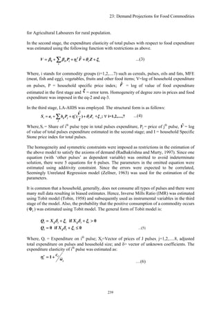 23: Demand Projections for Food Commodities
Z
for Agricultural Labourers for rural population.
In the second stage, the expenditure elasticity of total pulses with respect to food expenditure
was estimated using the following function with restrictions as above.
0 1
ˆf
i i v v v
i
V P Fβ β η θ= + + + +∑ ξ ...(3)
Where, i stands for commodity groups (i=1,2,....7) such as cereals, pulses, oils and fats, MFE
(meat, fish and egg), vegetables, fruits and other food items; V=log of household expenditure
on pulses, P = household specific price index; ˆF = log of value of food expenditure
estimated in the first stage and ξ = error term. Homogeneity of degree zero in prices and food
expenditure was imposed in the eq-2 and eq-3.
In the third stage, LA-AIDS was employed. The structural form is as follows:
s
ˆ
( ) + ; i=1,2,....,7v
i i ij j i i i
j
V
S a b P Z
I
η θ ξ= + + + ∀∑ ...(4)
Where,Si = Share of ith
pulse type in total pulses expenditure, Pj = price of jth
pulse, = log
of value of total pulses expenditure estimated in the second stage; and I = household Specific
Stone price index for total pulses.
ˆV
The homogeneity and symmetric constraints were imposed as restrictions in the estimation of
the above model to satisfy the axioms of demand (Radhakrishna and Murty, 1997). Since one
equation (with ‘other pulses’ as dependent variable) was omitted to avoid indeterminate
solution, there were 5 equations for 6 pulses. The parameters in the omitted equation were
estimated using additivity constraint. Since the errors were expected to be correlated,
Seemingly Unrelated Regression model (Zellner, 1963) was used for the estimation of the
parameters.
It is common that a household, generally, does not consume all types of pulses and there were
many null data resulting in biased estimates. Hence, Inverse Mills Ratio (IMR) was estimated
using Tobit model (Tobin, 1958) and subsequently used as instrumental variables in the third
stage of the model. Also, the probability that the positive consumption of a commodity occurs
( ) was estimated using Tobit model. The general form of Tobit model is:iΦ
if 0i ij i i ij i iQ X Xδ ξ δ ξ= + + >
0 if 0i ij i iQ X δ ξ= + ≤ ...(5)
Where, Qi = Expenditure on ith
pulse; Xj=Vector of prices of J pulses, j=1,2,.....8, adjusted
total expenditure on pulses and household size; and δ= vector of unknown coefficients. The
expenditure elasticity of ith
pulse was estimated as:
1v i
i
i
c
w
η = +
…(6)
239
 