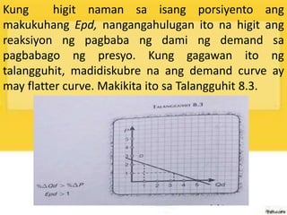 Kung higit naman sa isang porsiyento ang
makukuhang Epd, nangangahulugan ito na higit ang
reaksiyon ng pagbaba ng dami ng demand sa
pagbabago ng presyo. Kung gagawan ito ng
talangguhit, madidiskubre na ang demand curve ay
may flatter curve. Makikita ito sa Talangguhit 8.3.
 