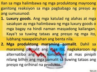 Ilan sa mga halimbawa ng mga produktong mayroong
ganitong reaksiyon sa mga pagbabago ng presyo ay
ang sumusunod:
1. Luxury goods. Ang mga katulad ng alahas at mga
sasakyan ay mga halimbawa ng mga luxury goods o
mga bagay na hindi naman masyadong kailangan.
Kaya’t sa tuwing tataas ang presyo ng mga ito,
lubhang naaapektuhan ang benta nila.
2. Mga produktong maraming pamalit. Dahil sa
maraming pamalit ang mga ito, nagkakaroon ng
alternatibo ang mga konsyumer at mas pinipili
nilang bilhin ang mga pamalit sa tuwing tataas ang
presyo ng orihinal na produkto.
 
