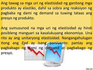 Ang tawag sa mga uri ng elastisidad ng ganitong mga
produkto ay elastiko, dahil sa sobra ang reaksiyon ng
pagbaba ng dami ng demand sa tuwing tataas ang
presyo ng produkto.
Ang sumusunod na mga uri ng elastisidad ay hindi
posibleng mangyari sa kasalukuyang ekonomiya. Una
rito ay ang unitaryong elastisidad. Nangangahulugan
itong ang Epd ay isang porsiyento: pantay ang
pagbabago ng dami ng demand at pagbabago ng
presyo.
 