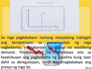Sa mga pagkakataon namang masyadong mahigpit
ang kompetisyon sa pamamagitan ng mga
nagbebenta, nagkakaroon ng ganap na elastikong
demand. Pinakamalapit na halimbawa nito sa
kasalukuyan ang pagbebenta ng gasolina kung saan
dahil sa deregulasyon, hindi dapatnagkakalayo ang
presyo ng mga ito.
 