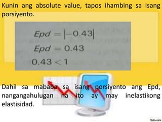 Kunin ang absolute value, tapos ihambing sa isang
porsiyento.
Dahil sa mababa sa isang porsiyento ang Epd,
nangangahulugan na ito ay may inelastikong
elastisidad.
 