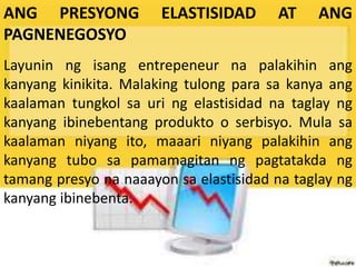 ANG PRESYONG ELASTISIDAD AT ANG
PAGNENEGOSYO
Layunin ng isang entrepeneur na palakihin ang
kanyang kinikita. Malaking tulong para sa kanya ang
kaalaman tungkol sa uri ng elastisidad na taglay ng
kanyang ibinebentang produkto o serbisyo. Mula sa
kaalaman niyang ito, maaari niyang palakihin ang
kanyang tubo sa pamamagitan ng pagtatakda ng
tamang presyo na naaayon sa elastisidad na taglay ng
kanyang ibinebenta.
 