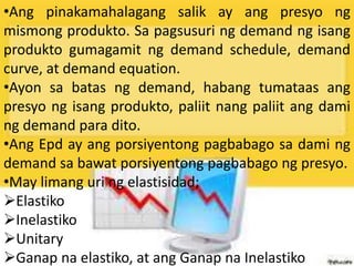 •Ang pinakamahalagang salik ay ang presyo ng
mismong produkto. Sa pagsusuri ng demand ng isang
produkto gumagamit ng demand schedule, demand
curve, at demand equation.
•Ayon sa batas ng demand, habang tumataas ang
presyo ng isang produkto, paliit nang paliit ang dami
ng demand para dito.
•Ang Epd ay ang porsiyentong pagbabago sa dami ng
demand sa bawat porsiyentong pagbabago ng presyo.
•May limang uri ng elastisidad;
Elastiko
Inelastiko
Unitary
Ganap na elastiko, at ang Ganap na Inelastiko
 
