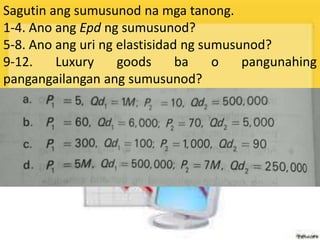Sagutin ang sumusunod na mga tanong.
1-4. Ano ang Epd ng sumusunod?
5-8. Ano ang uri ng elastisidad ng sumusunod?
9-12. Luxury goods ba o pangunahing
pangangailangan ang sumusunod?
 