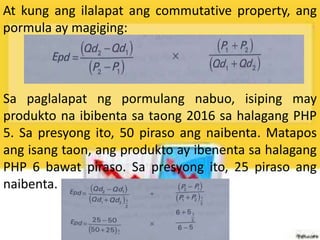 At kung ang ilalapat ang commutative property, ang
pormula ay magiging:
Sa paglalapat ng pormulang nabuo, isiping may
produkto na ibibenta sa taong 2016 sa halagang PHP
5. Sa presyong ito, 50 piraso ang naibenta. Matapos
ang isang taon, ang produkto ay ibenenta sa halagang
PHP 6 bawat piraso. Sa presyong ito, 25 piraso ang
naibenta.
 