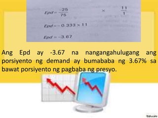 Ang Epd ay -3.67 na nangangahulugang ang
porsiyento ng demand ay bumababa ng 3.67% sa
bawat porsiyento ng pagbaba ng presyo.
 