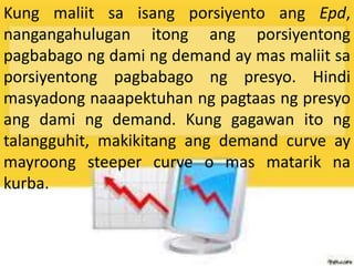 Kung maliit sa isang porsiyento ang Epd,
nangangahulugan itong ang porsiyentong
pagbabago ng dami ng demand ay mas maliit sa
porsiyentong pagbabago ng presyo. Hindi
masyadong naaapektuhan ng pagtaas ng presyo
ang dami ng demand. Kung gagawan ito ng
talangguhit, makikitang ang demand curve ay
mayroong steeper curve o mas matarik na
kurba.
 