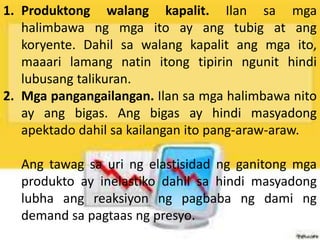 1. Produktong walang kapalit. Ilan sa mga
halimbawa ng mga ito ay ang tubig at ang
koryente. Dahil sa walang kapalit ang mga ito,
maaari lamang natin itong tipirin ngunit hindi
lubusang talikuran.
2. Mga pangangailangan. Ilan sa mga halimbawa nito
ay ang bigas. Ang bigas ay hindi masyadong
apektado dahil sa kailangan ito pang-araw-araw.
Ang tawag sa uri ng elastisidad ng ganitong mga
produkto ay inelastiko dahil sa hindi masyadong
lubha ang reaksiyon ng pagbaba ng dami ng
demand sa pagtaas ng presyo.
 