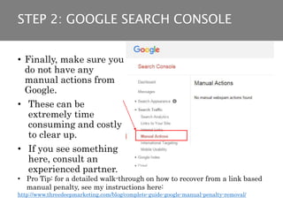 • Finally, make sure you
do not have any
manual actions from
Google.
• These can be
extremely time
consuming and costly
to clear up.
• If you see something
here, consult an
experienced partner.
• Pro Tip: for a detailed walk-through on how to recover from a link based
manual penalty, see my instructions here:
http://www.threedeepmarketing.com/blog/complete-guide-google-manual-penalty-removal/
STEP 2: GOOGLE SEARCH CONSOLE
 