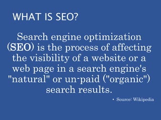 WHAT IS SEO?
Search engine optimization
(SEO) is the process of affecting
the visibility of a website or a
web page in a search engine's
"natural" or un-paid ("organic")
search results.
• Source: Wikipedia
 