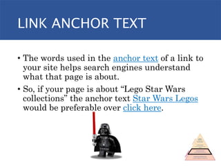 LINK ANCHOR TEXT
• The words used in the anchor text of a link to
your site helps search engines understand
what that page is about.
• So, if your page is about “Lego Star Wars
collections” the anchor text Star Wars Legos
would be preferable over click here.
 