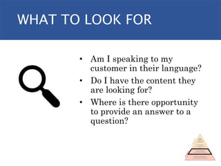 WHAT TO LOOK FOR
• Am I speaking to my
customer in their language?
• Do I have the content they
are looking for?
• Where is there opportunity
to provide an answer to a
question?
 