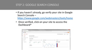 • If you haven’t already, go verify your site in Google
Search Console –
https://www.google.com/webmasters/tools/home
• Once verified, click on your site to access the
Dashboard*
STEP 2: GOOGLE SEARCH CONSOLE
 