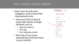 • Next, from the left-hand
navigation, head to the HTML
improvements area
• Here you’ll find a listing of
issues with various on-page
elements such as:
• Meta descriptions
• Title tags
• Non-indexable content
• Take note of any issues
reported here and mark them
in your checklist.
STEP 2: GOOGLE SEARCH CONSOLE
 