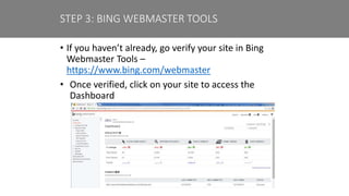 • If you haven’t already, go verify your site in Bing
Webmaster Tools –
https://www.bing.com/webmaster
• Once verified, click on your site to access the
Dashboard
STEP 3: BING WEBMASTER TOOLS
 
