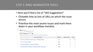 • Here you’ll find a list of “SEO Suggestions”
• Clickable links to lists of URLs on which the issue
occurs.
• Prioritize the most severe issues and mark them
down in your workflow checklist.
STEP 3: BING WEBMASTER TOOLS
 