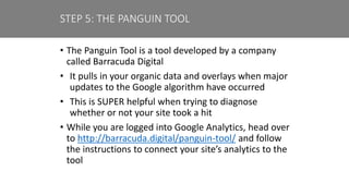 • The Panguin Tool is a tool developed by a company
called Barracuda Digital
• It pulls in your organic data and overlays when major
updates to the Google algorithm have occurred
• This is SUPER helpful when trying to diagnose
whether or not your site took a hit
• While you are logged into Google Analytics, head over
to http://barracuda.digital/panguin-tool/ and follow
the instructions to connect your site’s analytics to the
tool
STEP 5: THE PANGUIN TOOL
 