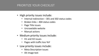 • High priority issues include:
• Internal redirection – 301 and 302 status codes
• Broken links – 404 status codes
• Page Title issues
• Uncrawlable website
• Manual actions
• Medium priority issues include:
• H1 and H2 issues
• Pages with traffic loss YoY
• Low priority issues include:
• Meta Description issues
• Alt image text
PRIORITIZE YOUR CHECKLIST
 