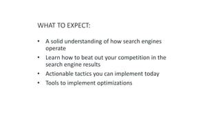WHAT TO EXPECT:
• A solid understanding of how search engines
operate
• Learn how to beat out your competition in the
search engine results
• Actionable tactics you can implement today
• Tools to implement optimizations
 