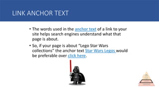 LINK ANCHOR TEXT
• The words used in the anchor text of a link to your
site helps search engines understand what that
page is about.
• So, if your page is about “Lego Star Wars
collections” the anchor text Star Wars Legos would
be preferable over click here.
 