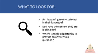 WHAT TO LOOK FOR
• Am I speaking to my customer
in their language?
• Do I have the content they are
looking for?
• Where is there opportunity to
provide an answer to a
question?
 