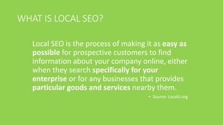WHAT IS LOCAL SEO?
Local SEO is the process of making it as easy as
possible for prospective customers to find
information about your company online, either
when they search specifically for your
enterprise or for any businesses that provides
particular goods and services nearby them.
• Source: LocalU.org
 
