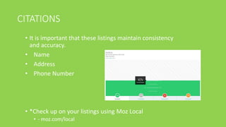 CITATIONS
• It is important that these listings maintain consistency
and accuracy.
• Name
• Address
• Phone Number
• *Check up on your listings using Moz Local
• - moz.com/local
 