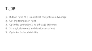1. If done right, SEO is a distinct competitive advantage
2. Get the foundation right
3. Optimize your pages and off-page presence
4. Strategically create and distribute content
5. Optimize for local visibility
TL;DR
 