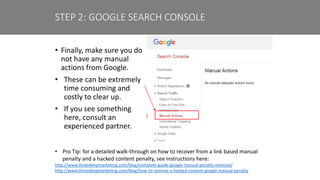 • Finally, make sure you do
not have any manual
actions from Google.
• These can be extremely
time consuming and
costly to clear up.
• If you see something
here, consult an
experienced partner.
STEP 2: GOOGLE SEARCH CONSOLE
• Pro Tip: for a detailed walk-through on how to recover from a link based manual
penalty and a hacked content penalty, see instructions here:
http://www.threedeepmarketing.com/blog/complete-guide-google-manual-penalty-removal/
http://www.threedeepmarketing.com/blog/how-to-remove-a-hacked-content-google-manual-penalty
 