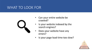 WHAT TO LOOK FOR
• Can your entire website be
crawled?
• Is your website indexed by the
search engines?
• Does your website have any
errors?
• Is your page load time too slow?
 