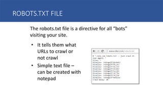ROBOTS.TXT FILE
The robots.txt file is a directive for all “bots”
visiting your site.
• It tells them what
URLs to crawl or
not crawl
• Simple text file –
can be created with
notepad
 