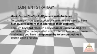 CONTENT STRATEGY
• Goal: Ensure Quality & Alignment with Audience
• To convert visitors to prospects or customers we need to have
high quality content that addresses their problems.
• Through keyword research and customer understanding, we
can determine the topics that are of interest to your customers
and where you have the opportunity to be competitive in
search engine results.
 