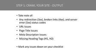 • Take note of:
• Any redirection (3xx), broken links (4xx), and server
error (5xx) status codes
• URL Issues
• Page Title Issues
• Meta Description Issues
• Missing Heading Tags (H1, H2)
• Mark any issues down on your checklist
STEP 1: CRAWL YOUR SITE - OUTPUT
 
