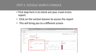 • First stop here is to check out your crawl errors
report.
• Click on the section banner to access the report
• This will bring you to a different screen
STEP 2: GOOGLE SEARCH CONSOLE
 