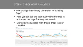 • Now change the Primary Dimension to “Landing
Page”
• Here you can see the year over year difference in
entrances per page from organic search
• Mark down any pages with drastic drops in your
checklist
STEP 4: CHECK YOUR ANALYTICS
 