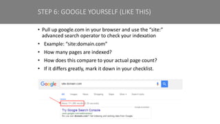 • Pull up google.com in your browser and use the “site:”
advanced search operator to check your indexation
• Example: “site:domain.com”
• How many pages are indexed?
• How does this compare to your actual page count?
• If it differs greatly, mark it down in your checklist.
STEP 6: GOOGLE YOURSELF (LIKE THIS)
 
