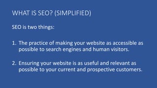 WHAT IS SEO? (SIMPLIFIED)
SEO is two things:
1. The practice of making your website as accessible as
possible to search engines and human visitors.
2. Ensuring your website is as useful and relevant as
possible to your current and prospective customers.
 