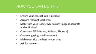 HOW YOU CAN DO THIS
• Ensure your contact info is present
• Acquire relevant local links
• Make sure your Google My Business page is accurate
and optimized
• Consistent NAP (Name, Address, Phone #)
• Create engaging, quality content
• Make your site the best in your area
• Ask for reviews!
 