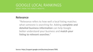 GOOGLE LOCAL RANKINGS
(RIGHT FROM THE HORSE’S MOUTH)
Relevance
“Relevance refers to how well a local listing matches
what someone is searching for. Adding complete and
detailed business information can help Google
better understand your business and match your
listing to relevant searches.”
Source: https://support.google.com/business/answer/7091
 