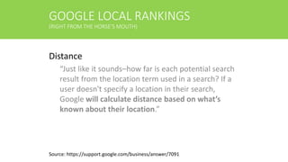 GOOGLE LOCAL RANKINGS
(RIGHT FROM THE HORSE’S MOUTH)
Distance
“Just like it sounds–how far is each potential search
result from the location term used in a search? If a
user doesn't specify a location in their search,
Google will calculate distance based on what’s
known about their location.”
Source: https://support.google.com/business/answer/7091
 