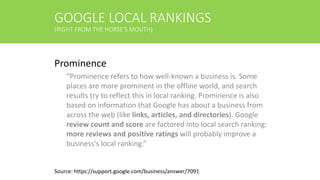 GOOGLE LOCAL RANKINGS
(RIGHT FROM THE HORSE’S MOUTH)
Prominence
“Prominence refers to how well-known a business is. Some
places are more prominent in the offline world, and search
results try to reflect this in local ranking. Prominence is also
based on information that Google has about a business from
across the web (like links, articles, and directories). Google
review count and score are factored into local search ranking:
more reviews and positive ratings will probably improve a
business's local ranking.”
Source: https://support.google.com/business/answer/7091
 