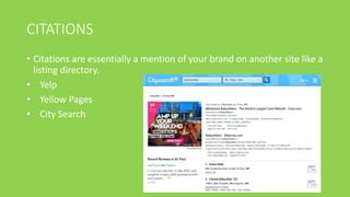 CITATIONS
• Citations are essentially a mention of your brand on another site like a
listing directory.
• Yelp
• Yellow Pages
• City Search
 