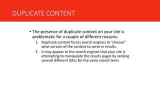 DUPLICATE CONTENT
• The presence of duplicate content on your site is
problematic for a couple of different reasons:
1. Duplicate content forces search engines to “choose”
what version of the content to serve in results.
2. It may appear to the search engines that your site is
attempting to manipulate the results pages by ranking
several different URLs for the same search term.
 