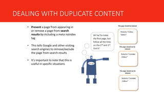 DEALING WITH DUPLICATE CONTENT
• Prevent a page from appearing in
or remove a page from search
results by including a meta noindex
tag
• This tells Google and other visiting
search engines to remove/exclude
the page from search results
• It’s important to note that this is
useful in specific situations
 
