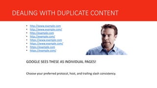 DEALING WITH DUPLICATE CONTENT
• http://www.example.com
• http://www.example.com/
• http://example.com
• http://example.com/
• https://www.example.com
• https://www.example.com/
• https://example.com
• https://example.com/
GOOGLE SEES THESE AS INDIVIDUAL PAGES!
Choose your preferred protocol, host, and trailing slash consistency.
 