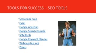 TOOLS FOR SUCCESS – SEO TOOLS
• Screaming Frog
• Excel
• Google Analytics
• Google Search Console
• SEM Rush
• Google Keyword Planner
• Webpagetest.org
• Pexels
 