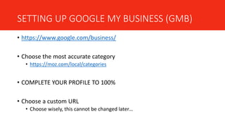 SETTING UP GOOGLE MY BUSINESS (GMB)
• https://www.google.com/business/
• Choose the most accurate category
• https://moz.com/local/categories
• COMPLETE YOUR PROFILE TO 100%
• Choose a custom URL
• Choose wisely, this cannot be changed later…
 